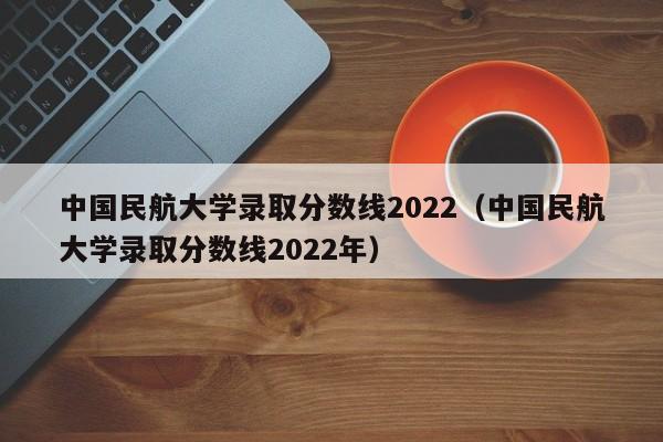 中国民航大学录取分数线2022（中国民航大学录取分数线2022年）