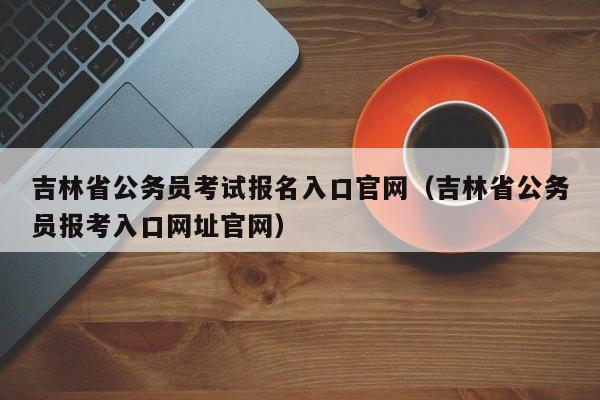 吉林省公务员考试报名入口官网（吉林省公务员报考入口网址官网）