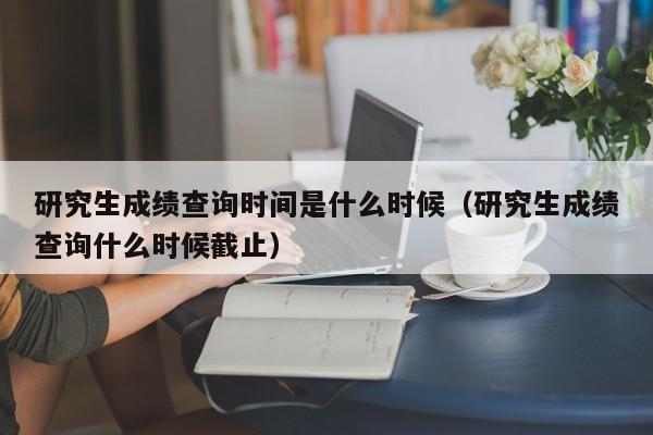 研究生成绩查询时间是什么时候（研究生成绩查询什么时候截止）