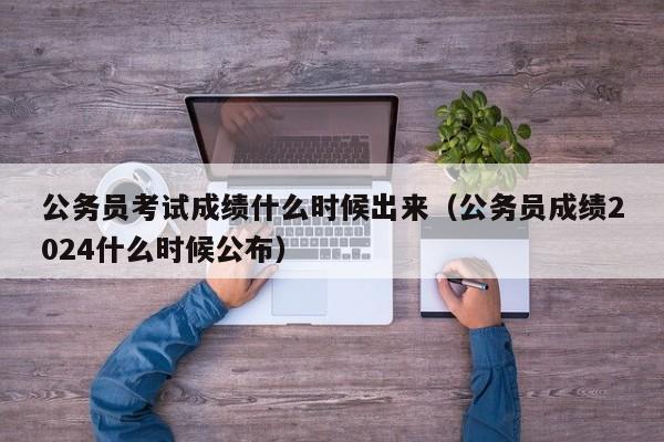 公务员考试成绩什么时候出来（公务员成绩2024什么时候公布）