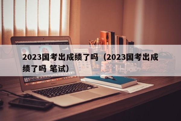 2023国考出成绩了吗（2023国考出成绩了吗 笔试）