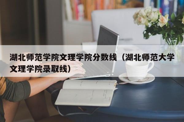 湖北师范学院文理学院分数线（湖北师范大学文理学院录取线）