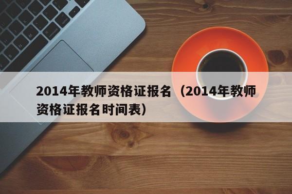 2014年教师资格证报名（2014年教师资格证报名时间表）