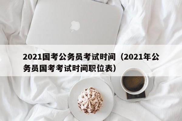 2021国考公务员考试时间（2021年公务员国考考试时间职位表）